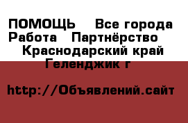 ПОМОЩЬ  - Все города Работа » Партнёрство   . Краснодарский край,Геленджик г.